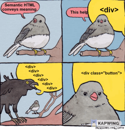 A four panel comic strip showing a conversation between two birds.Panel 1: Small bird is saying "Semantic HTML conveys meaning."Panel 2: Small bird is saying "This help" This is interrupted by a large bird saying "<div>"Panel 3: Large bird is squawking "<div><div> <div> <div> <div> <div> <div> <div> " (these are indented).Panel 4: Large bird says "<div class='button'>" whilst the small bird looks on somewhat dismayed. 